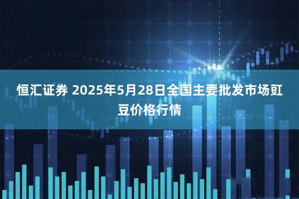 恒汇证券 2025年5月28日全国主要批发市场豇豆价格行情