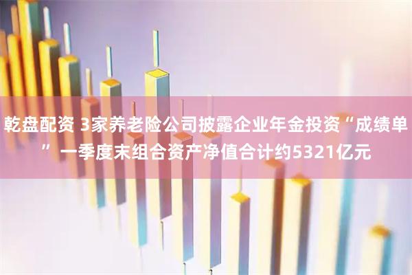 乾盘配资 3家养老险公司披露企业年金投资“成绩单” 一季度末组合资产净值合计约5321亿元