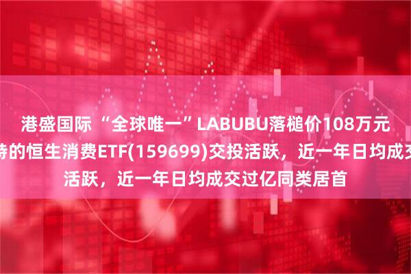 港盛国际 “全球唯一”LABUBU落槌价108万元！重仓泡泡玛特的恒生消费ETF(159699)交投活跃，近一年日均成交过亿同类居首