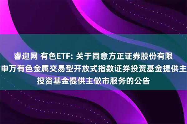睿迎网 有色ETF: 关于同意方正证券股份有限公司为南方中证申万有色金属交易型开放式指数证券投资基金提供主做市服务的公告