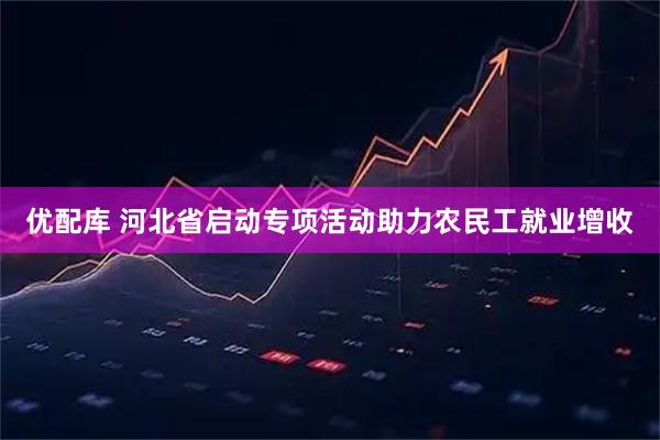 优配库 河北省启动专项活动助力农民工就业增收