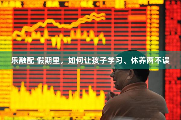 乐融配 假期里，如何让孩子学习、休养两不误