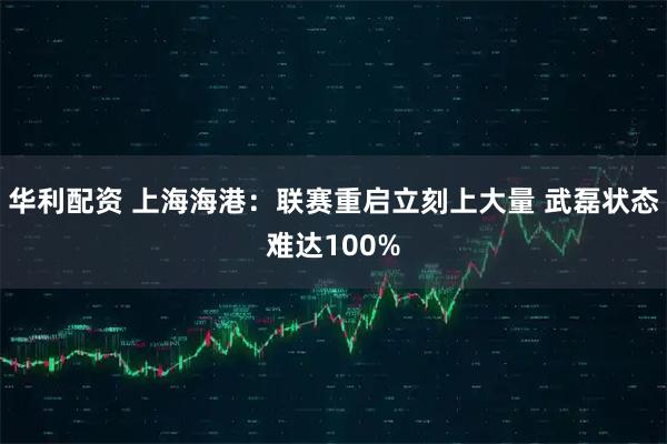 华利配资 上海海港：联赛重启立刻上大量 武磊状态难达100%