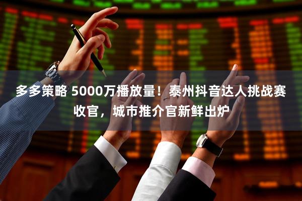多多策略 5000万播放量！泰州抖音达人挑战赛收官，城市推介官新鲜出炉