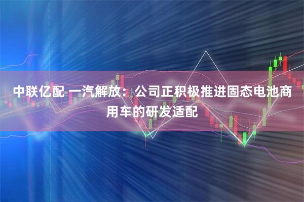 中联亿配 一汽解放：公司正积极推进固态电池商用车的研发适配