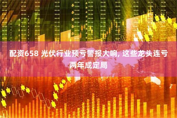 配资658 光伏行业预亏警报大响, 这些龙头连亏两年成定局