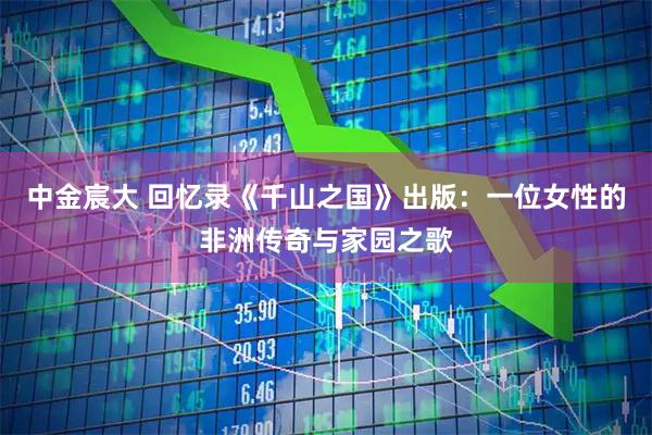 中金宸大 回忆录《千山之国》出版：一位女性的非洲传奇与家园之歌