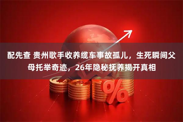 配先查 贵州歌手收养缆车事故孤儿，生死瞬间父母托举奇迹，26年隐秘抚养揭开真相