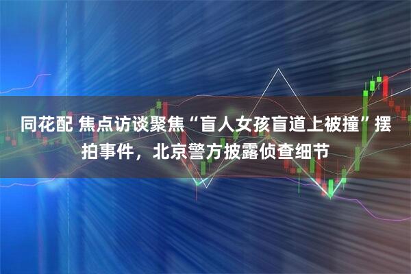 同花配 焦点访谈聚焦“盲人女孩盲道上被撞”摆拍事件，北京警方披露侦查细节