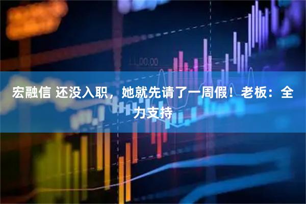 宏融信 还没入职，她就先请了一周假！老板：全力支持